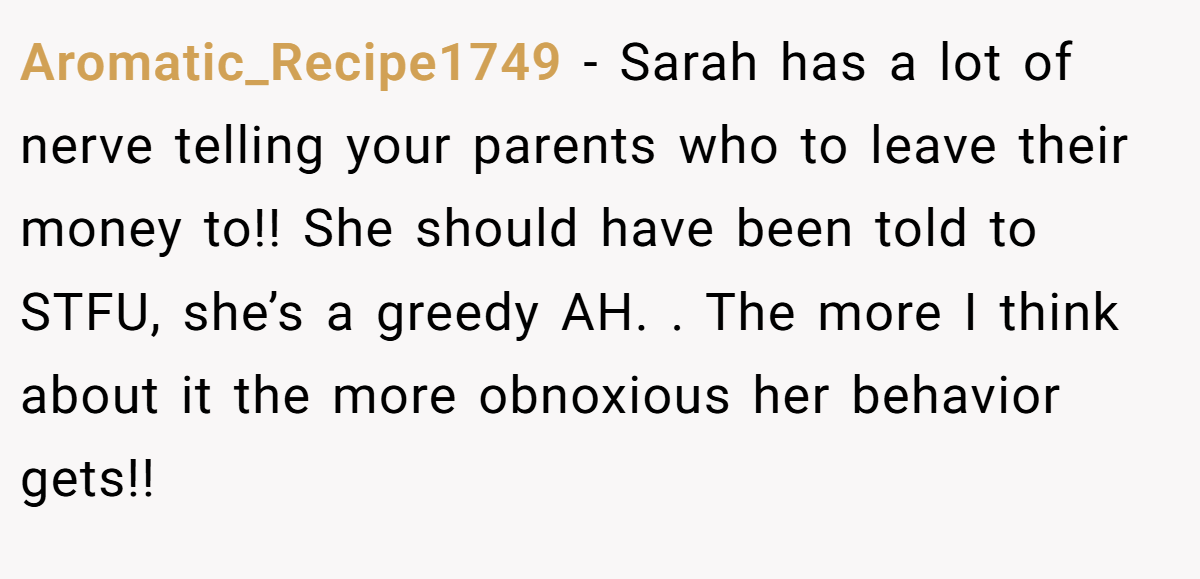 Aromatic_Recipe1749 − Sarah has a lot of nerve telling your parents who to leave their money to!! She should have been told to STFU, she’s a greedy AH. . The more I think about it the more obnoxious her behavior gets!! 