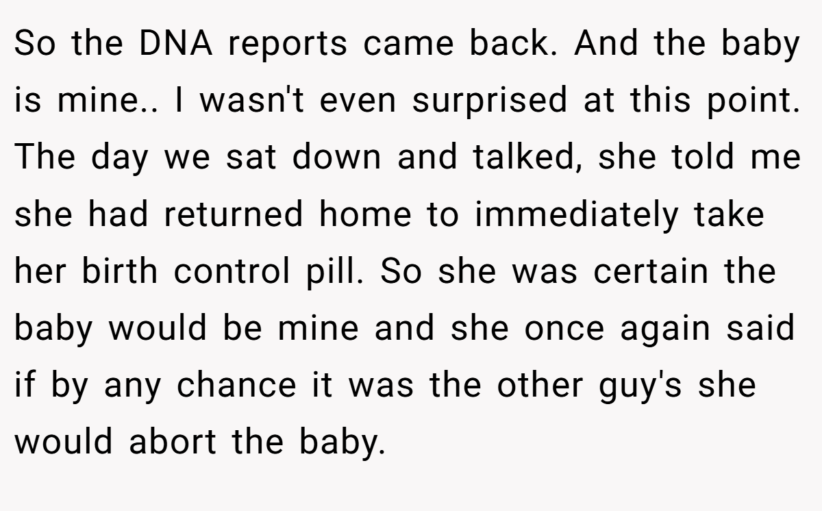 So the DNA reports came back. And the baby is mine.. I wasn't even surprised at this point. The day we sat down and talked, she told me she had returned home to immediately take her birth control pill. So she was certain the baby would be mine and she once again said if by any chance it was the other guy's she would abort the baby.