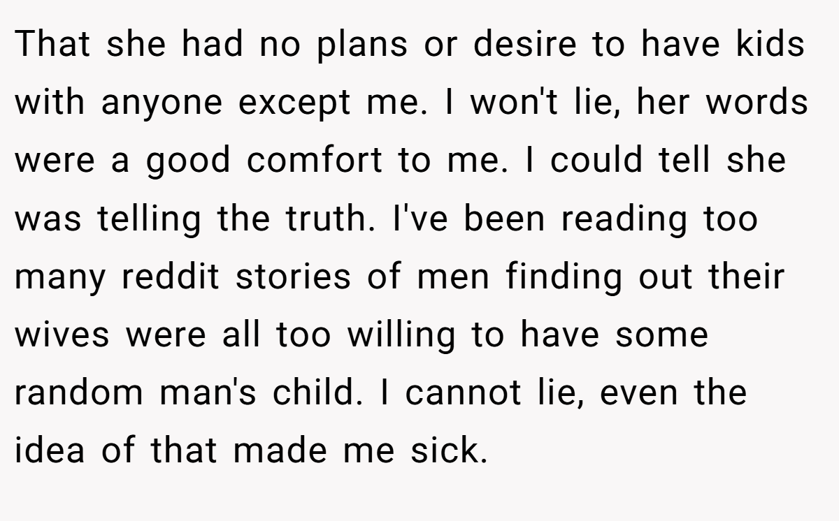 That she had no plans or desire to have kids with anyone except me. I won't lie, her words were a good comfort to me. I could tell she was telling the truth. I've been reading too many reddit stories of men finding out their wives were all too willing to have some random man's child. I cannot lie, even the idea of that made me sick.