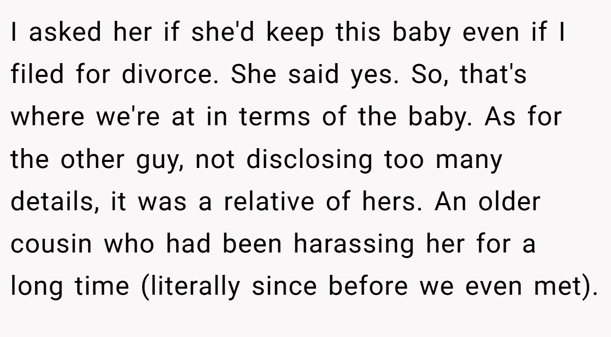 I asked her if she'd keep this baby even if I filed for divorce. She said yes. So, that's where we're at in terms of the baby. As for the other guy, not disclosing too many details, it was a relative of hers. An older cousin who had been harassing her for a long time (literally since before we even met).