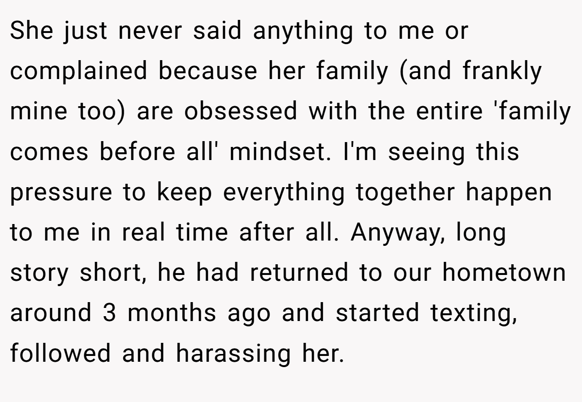 She just never said anything to me or complained because her family (and frankly mine too) are obsessed with the entire 'family comes before all' mindset. I'm seeing this pressure to keep everything together happen to me in real time after all. Anyway, long story short, he had returned to our hometown around 3 months ago and started texting, followed and harassing her.