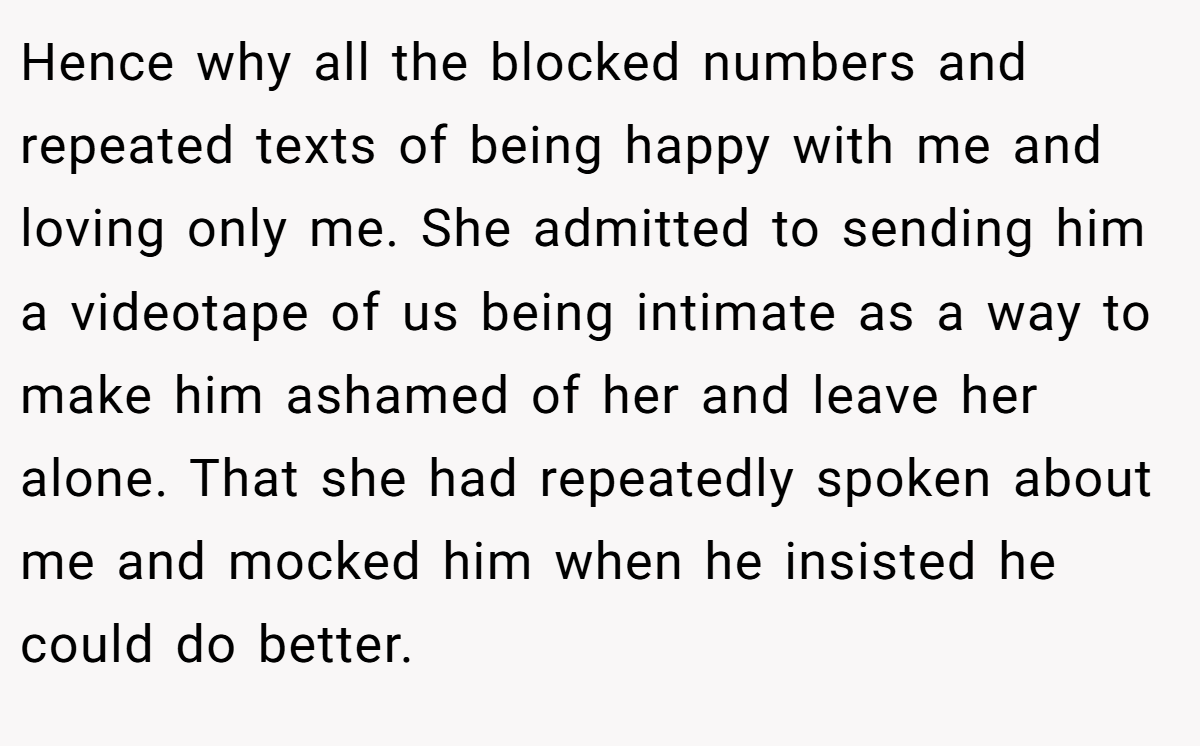 Hence why all the blocked numbers and repeated texts of being happy with me and loving only me. She admitted to sending him a videotape of us being intimate as a way to make him ashamed of her and leave her alone. That she had repeatedly spoken about me and mocked him when he insisted he could do better.