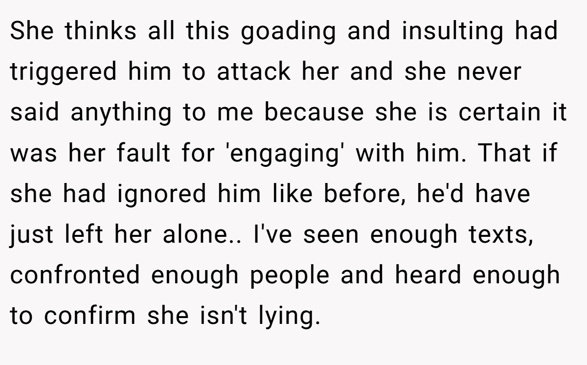 She thinks all this goading and insulting had triggered him to attack her and she never said anything to me because she is certain it was her fault for 'engaging' with him. That if she had ignored him like before, he'd have just left her alone.. I've seen enough texts, confronted enough people and heard enough to confirm she isn't lying.