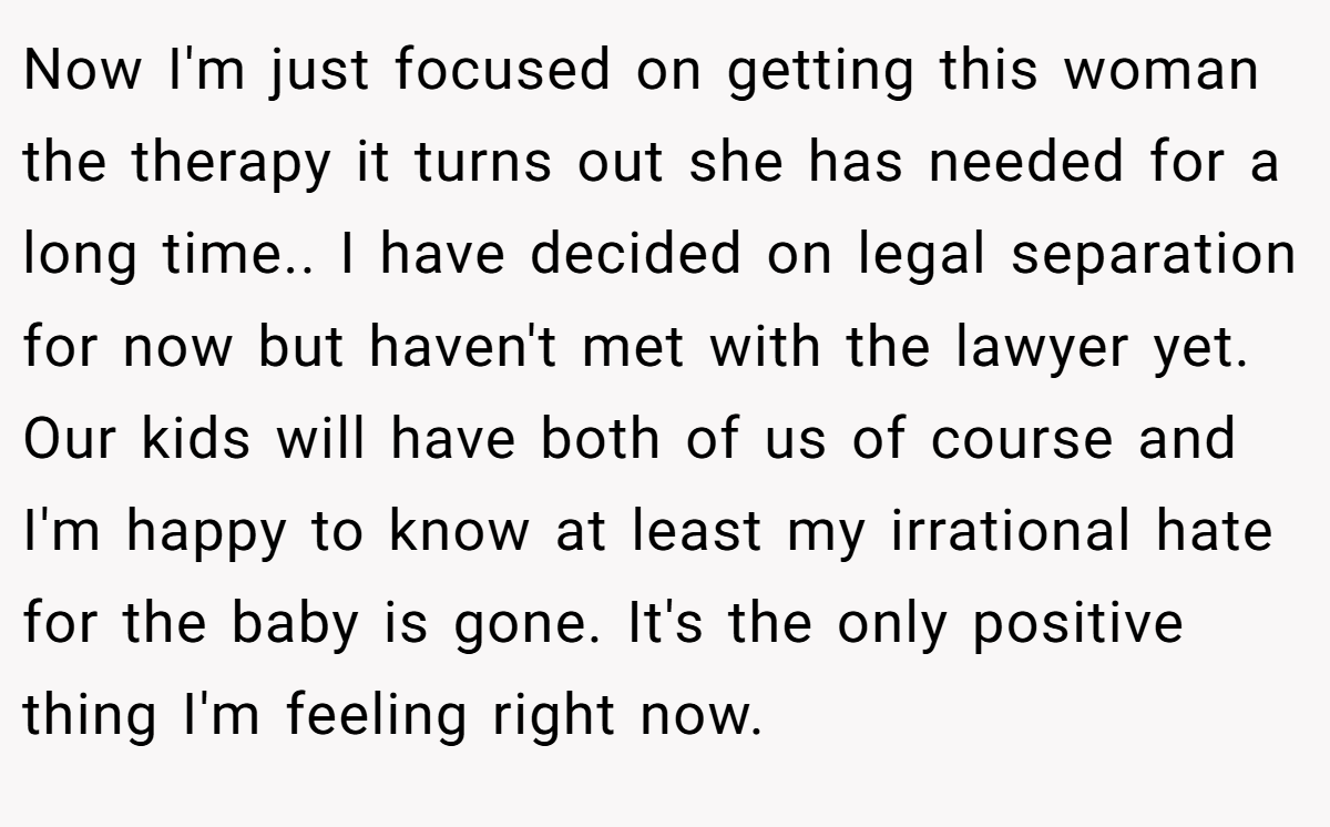 Now I'm just focused on getting this woman the therapy it turns out she has needed for a long time.. I have decided on legal separation for now but haven't met with the lawyer yet. Our kids will have both of us of course and I'm happy to know at least my irrational hate for the baby is gone. It's the only positive thing I'm feeling right now.