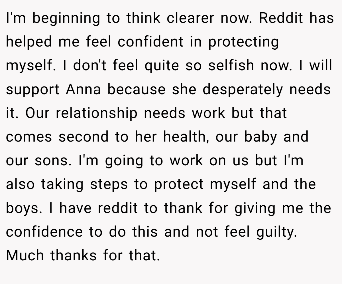 I'm beginning to think clearer now. Reddit has helped me feel confident in protecting myself. I don't feel quite so selfish now. I will support Anna because she desperately needs it. Our relationship needs work but that comes second to her health, our baby and our sons. I'm going to work on us but I'm also taking steps to protect myself and the boys. I have reddit to thank for giving me the confidence to do this and not feel guilty. Much thanks for that.