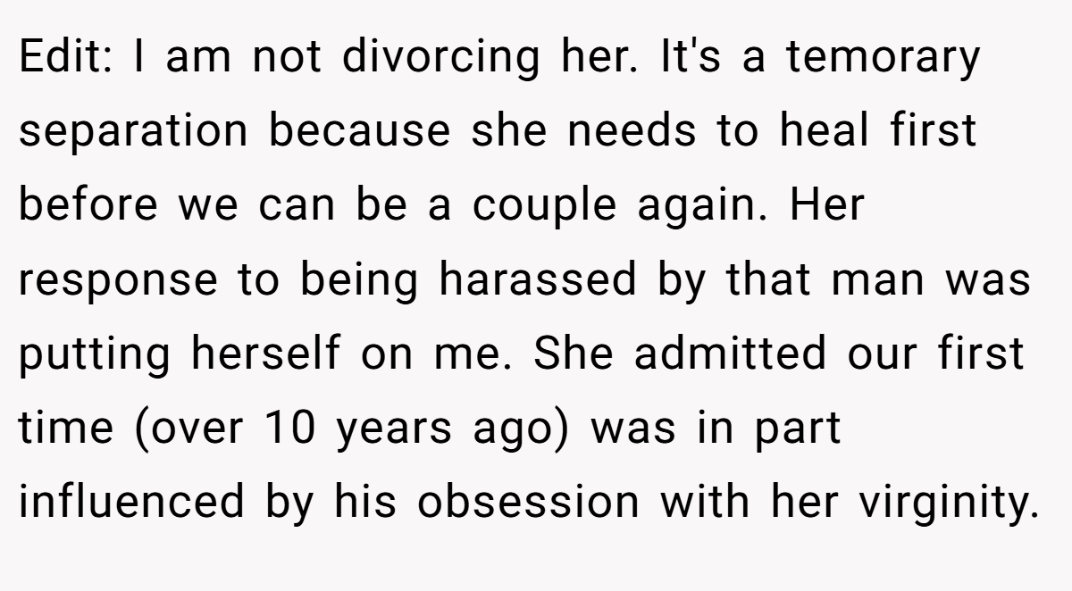 Edit: I am not divorcing her. It's a temorary separation because she needs to heal first before we can be a couple again. Her response to being harassed by that man was putting herself on me. She admitted our first time (over 10 years ago) was in part influenced by his obsession with her virginity.