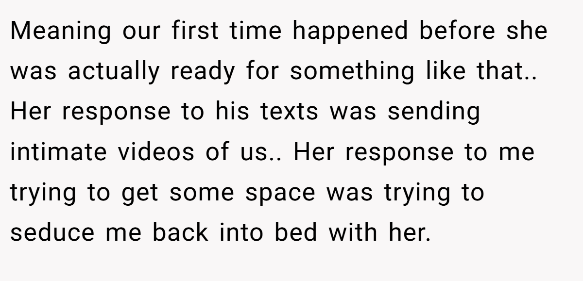 Meaning our first time happened before she was actually ready for something like that.. Her response to his texts was sending intimate videos of us.. Her response to me trying to get some space was trying to seduce me back into bed with her.