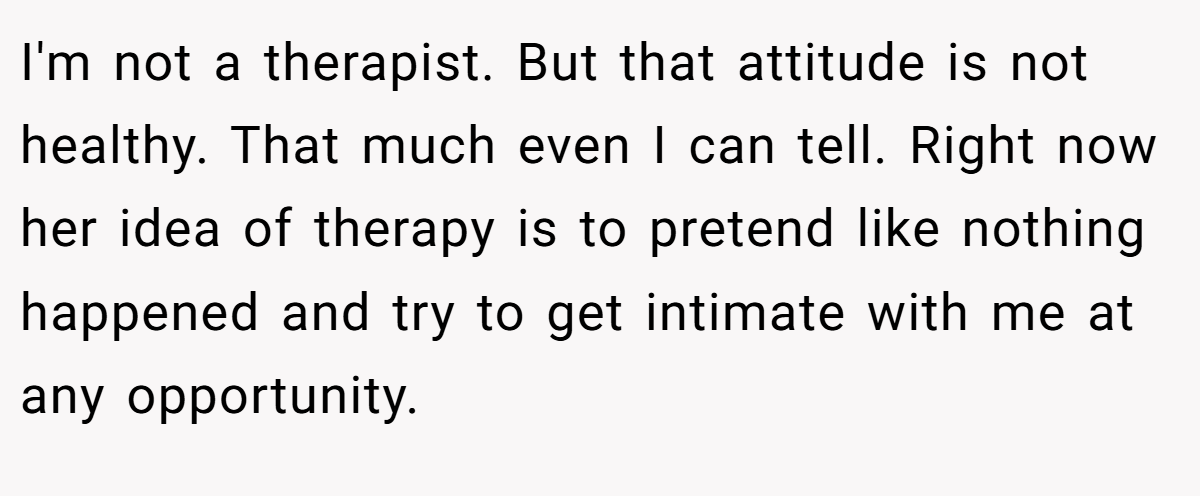 I'm not a therapist. But that attitude is not healthy. That much even I can tell. Right now her idea of therapy is to pretend like nothing happened and try to get intimate with me at any opportunity.