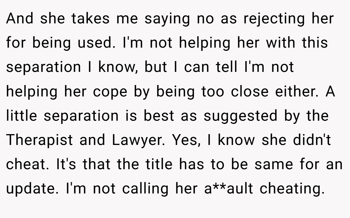And she takes me saying no as rejecting her for being used. I'm not helping her with this separation I know, but I can tell I'm not helping her cope by being too close either. A little separation is best as suggested by the Therapist and Lawyer. Yes, I know she didn't cheat. It's that the title has to be same for an update. I'm not calling her a**ault cheating.