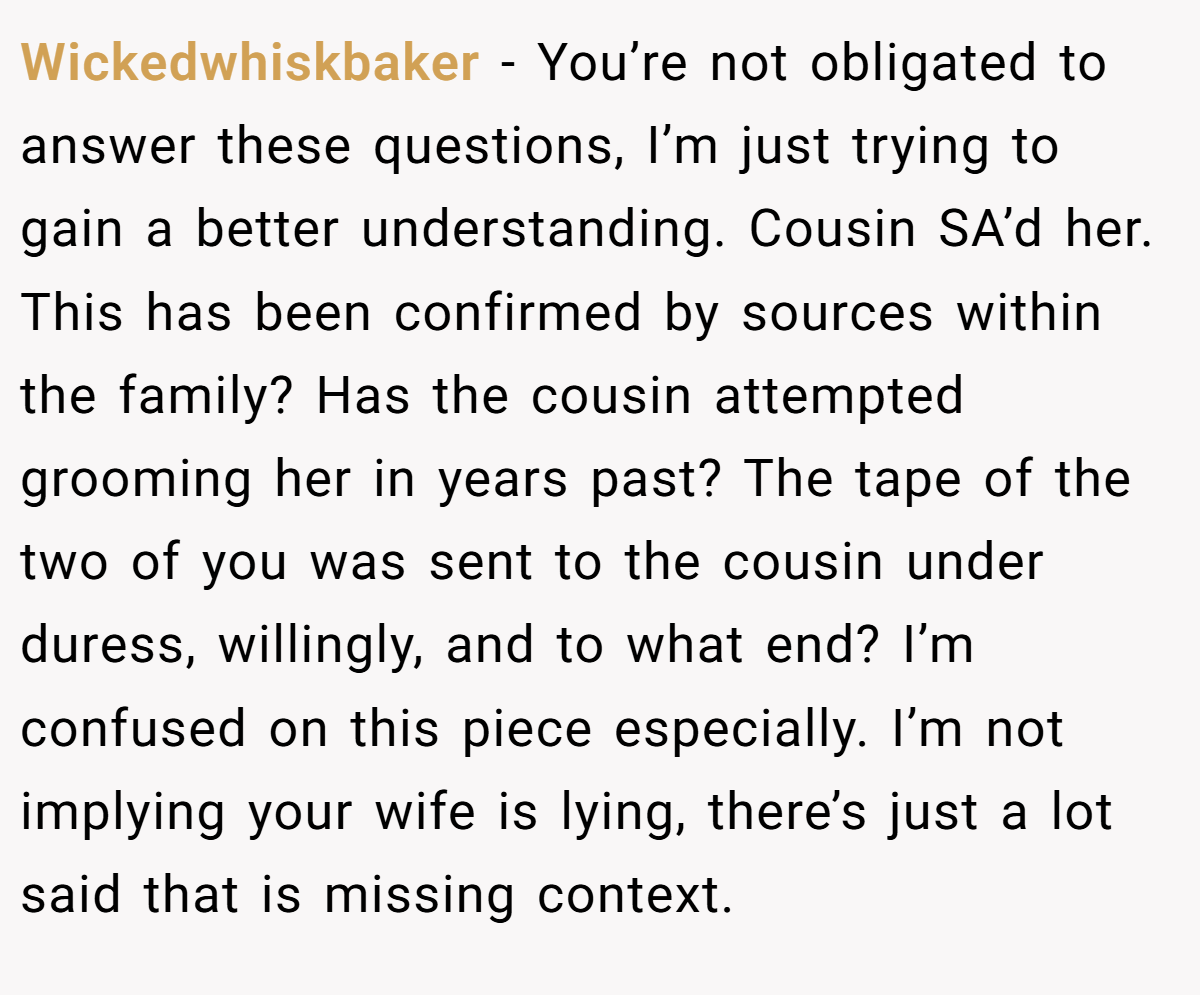 Wickedwhiskbaker − You’re not obligated to answer these questions, I’m just trying to gain a better understanding. Cousin SA’d her. This has been confirmed by sources within the family? Has the cousin attempted grooming her in years past? The tape of the two of you was sent to the cousin under duress, willingly, and to what end? I’m confused on this piece especially. I’m not implying your wife is lying, there’s just a lot said that is missing context.