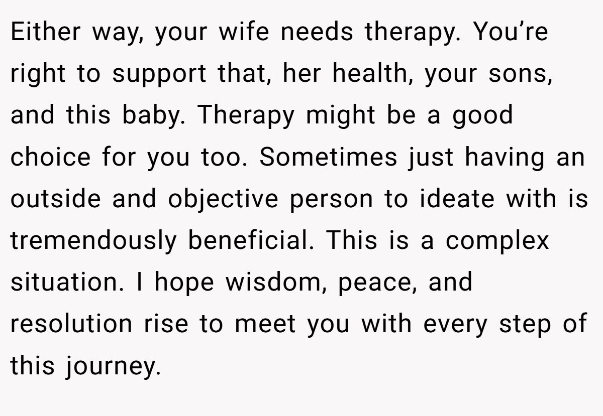 Either way, your wife needs therapy. You’re right to support that, her health, your sons, and this baby. Therapy might be a good choice for you too. Sometimes just having an outside and objective person to ideate with is tremendously beneficial. This is a complex situation. I hope wisdom, peace, and resolution rise to meet you with every step of this journey.