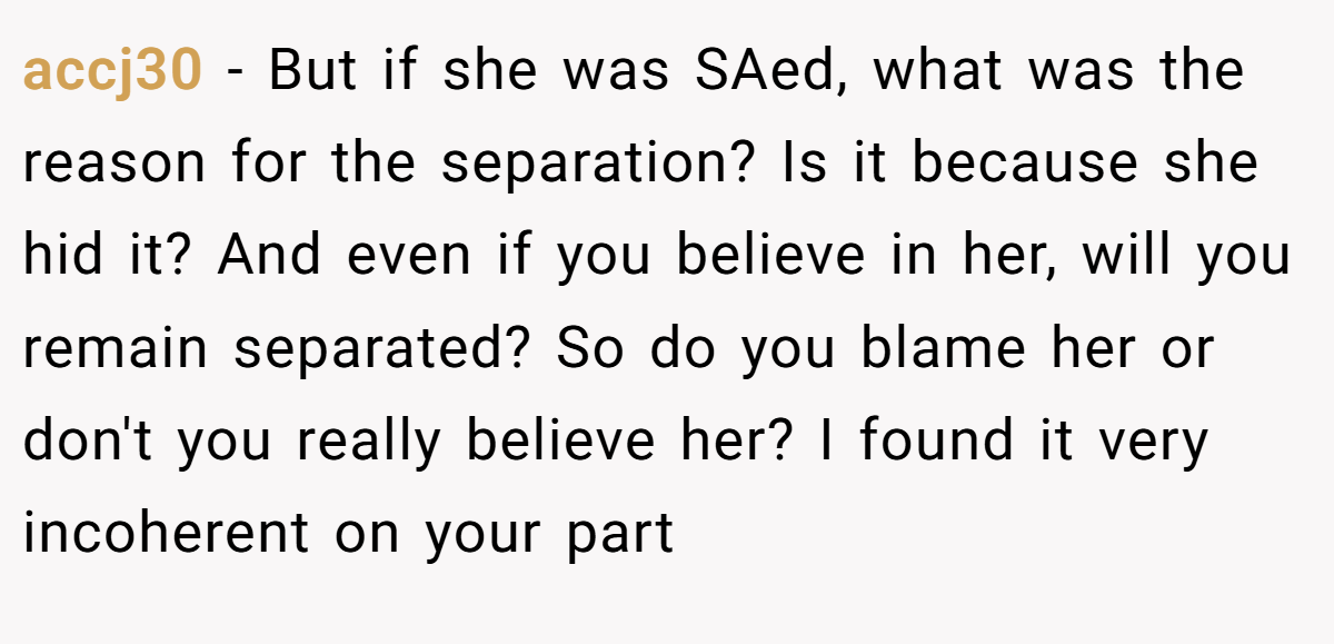 accj30 − But if she was SAed, what was the reason for the separation? Is it because she hid it? And even if you believe in her, will you remain separated? So do you blame her or don't you really believe her? I found it very incoherent on your part