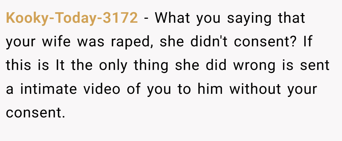 Kooky-Today-3172 − What you saying that your wife was raped, she didn't consent? If this is It the only thing she did wrong is sent a intimate video of you to him without your consent.