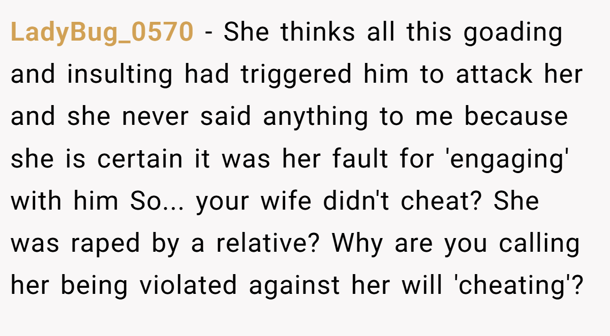 LadyBug_0570 − She thinks all this goading and insulting had triggered him to attack her and she never said anything to me because she is certain it was her fault for 'engaging' with him So... your wife didn't cheat? She was raped by a relative? Why are you calling her being violated against her will 'cheating'?