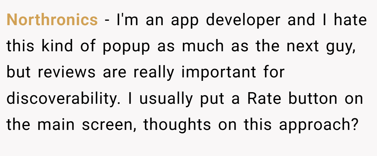 Northronics − I'm an app developer and I hate this kind of popup as much as the next guy, but reviews are really important for discoverability. I usually put a Rate button on the main screen, thoughts on this approach?