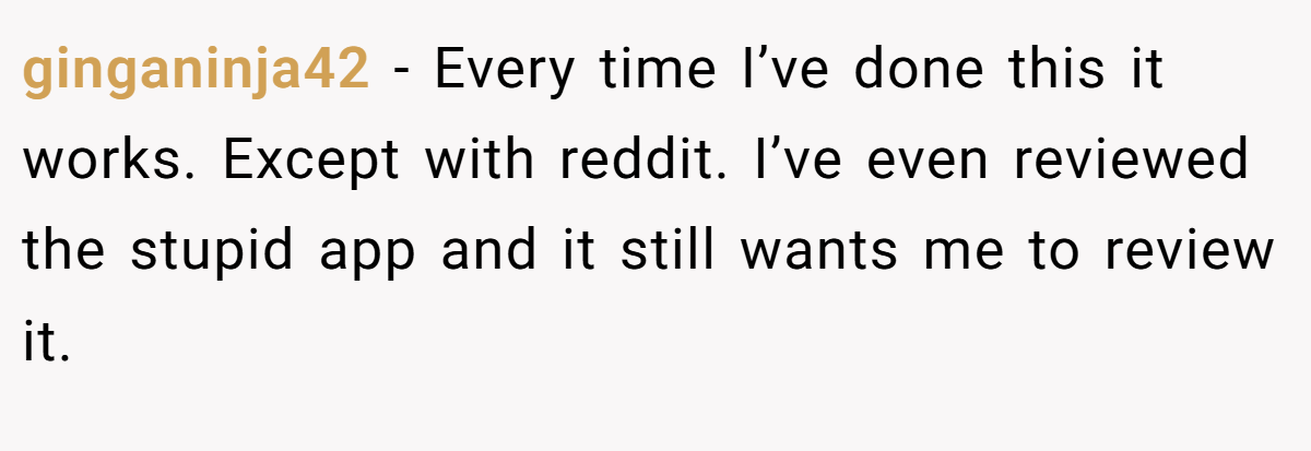 ginganinja42 − Every time I’ve done this it works. Except with reddit. I’ve even reviewed the stupid app and it still wants me to review it.