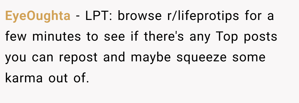 EyeOughta − LPT: browse r/lifeprotips for a few minutes to see if there's any Top posts you can repost and maybe squeeze some karma out of.