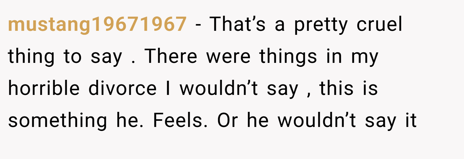 mustang19671967 − That’s a pretty cruel thing to say . There were things in my horrible divorce I wouldn’t say , this is something he. Feels. Or he wouldn’t say it
