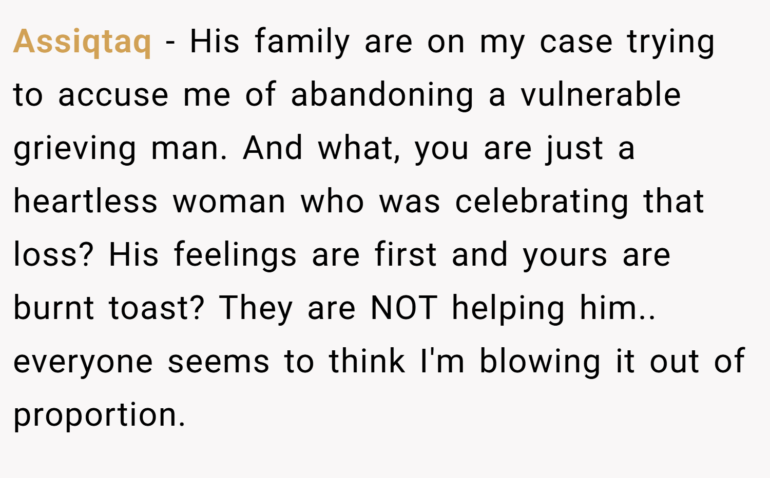Assiqtaq − His family are on my case trying to accuse me of abandoning a vulnerable grieving man. And what, you are just a heartless woman who was celebrating that loss? His feelings are first and yours are burnt toast? They are NOT helping him.. everyone seems to think I'm blowing it out of proportion.