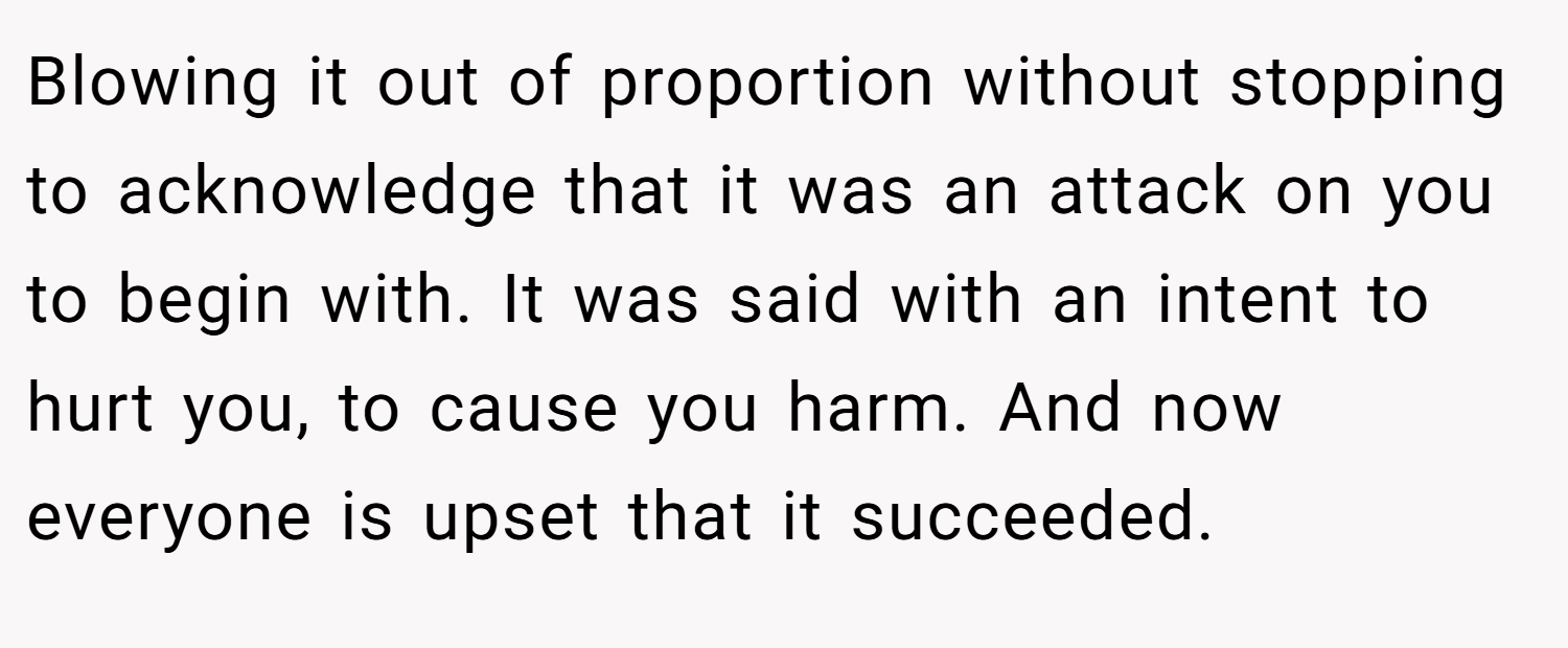 Blowing it out of proportion without stopping to acknowledge that it was an attack on you to begin with. It was said with an intent to hurt you, to cause you harm. And now everyone is upset that it succeeded.