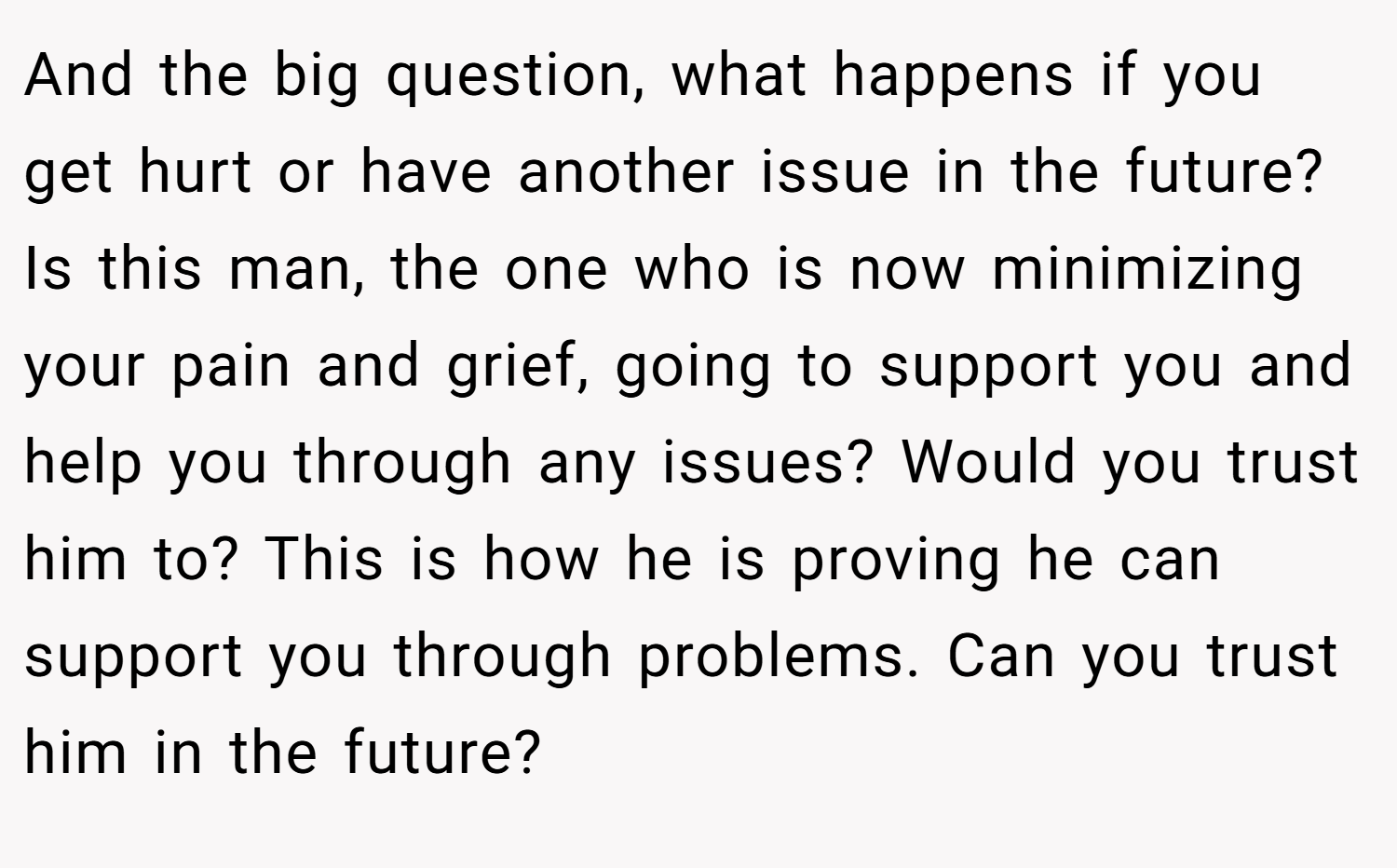 And the big question, what happens if you get hurt or have another issue in the future? Is this man, the one who is now minimizing your pain and grief, going to support you and help you through any issues? Would you trust him to? This is how he is proving he can support you through problems. Can you trust him in the future?