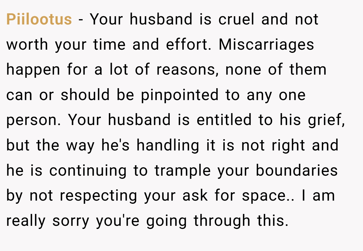 Piilootus − Your husband is cruel and not worth your time and effort. Miscarriages happen for a lot of reasons, none of them can or should be pinpointed to any one person. Your husband is entitled to his grief, but the way he's handling it is not right and he is continuing to trample your boundaries by not respecting your ask for space.. I am really sorry you're going through this.