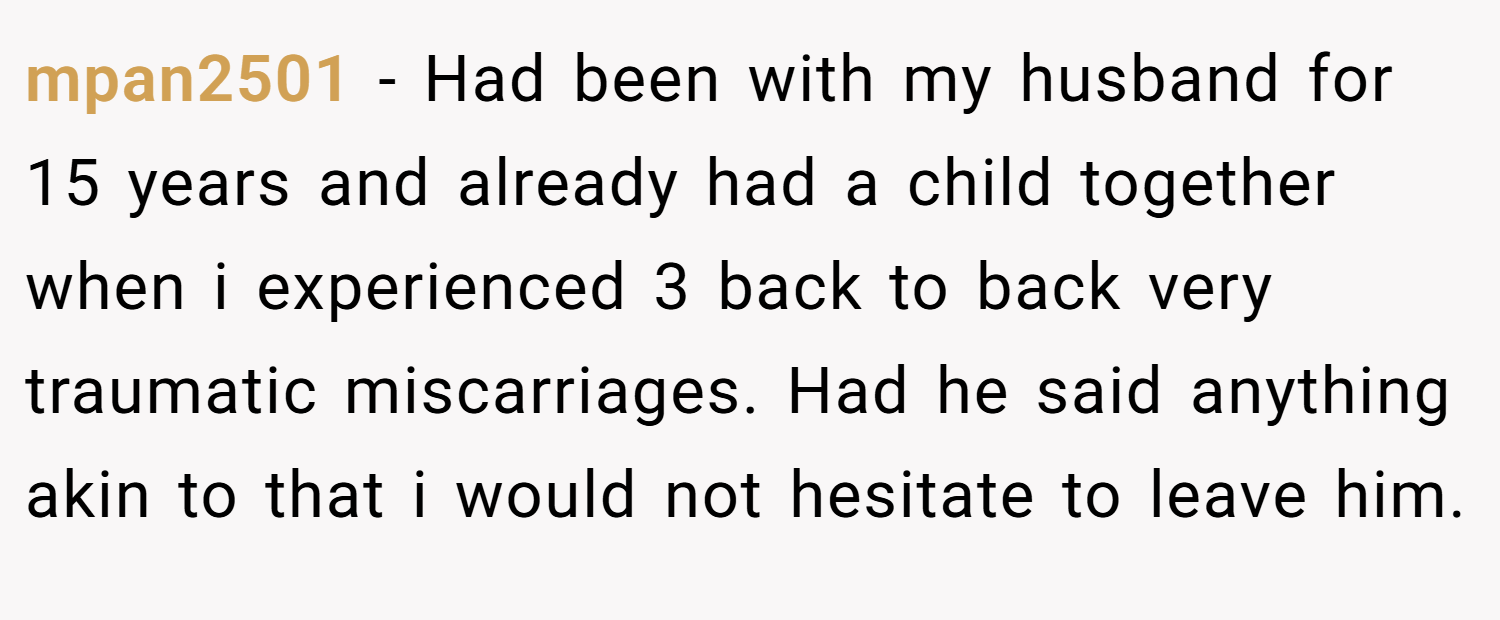 mpan2501 − Had been with my husband for 15 years and already had a child together when i experienced 3 back to back very traumatic miscarriages. Had he said anything akin to that i would not hesitate to leave him.
