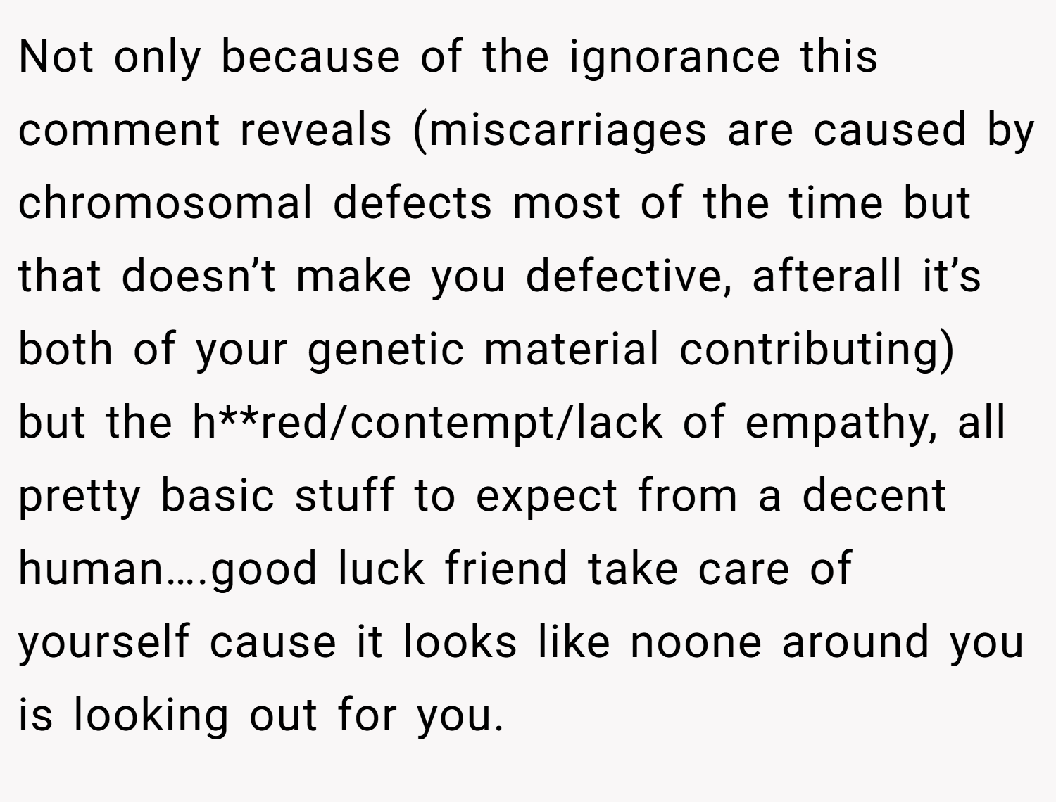 Not only because of the ignorance this comment reveals (miscarriages are caused by chromosomal defects most of the time but that doesn’t make you defective, afterall it’s both of your genetic material contributing) but the h**red/contempt/lack of empathy, all pretty basic stuff to expect from a decent human….good luck friend take care of yourself cause it looks like noone around you is looking out for you.