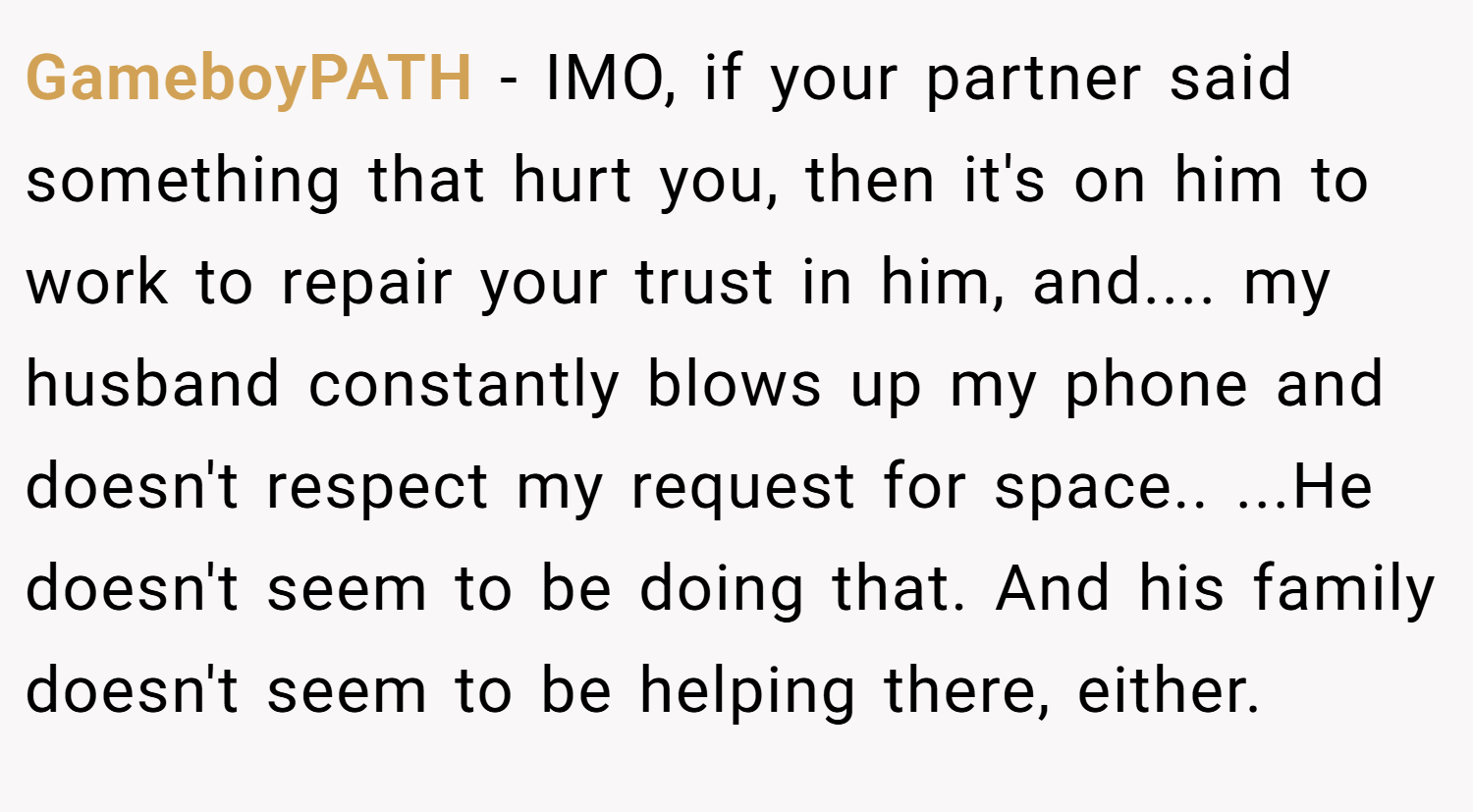GameboyPATH − IMO, if your partner said something that hurt you, then it's on him to work to repair your trust in him, and.... my husband constantly blows up my phone and doesn't respect my request for space.. ...He doesn't seem to be doing that. And his family doesn't seem to be helping there, either.