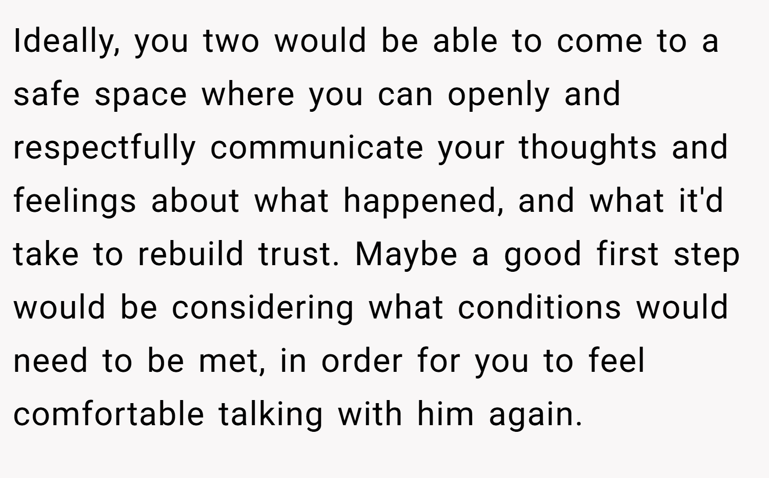 Ideally, you two would be able to come to a safe space where you can openly and respectfully communicate your thoughts and feelings about what happened, and what it'd take to rebuild trust. Maybe a good first step would be considering what conditions would need to be met, in order for you to feel comfortable talking with him again.