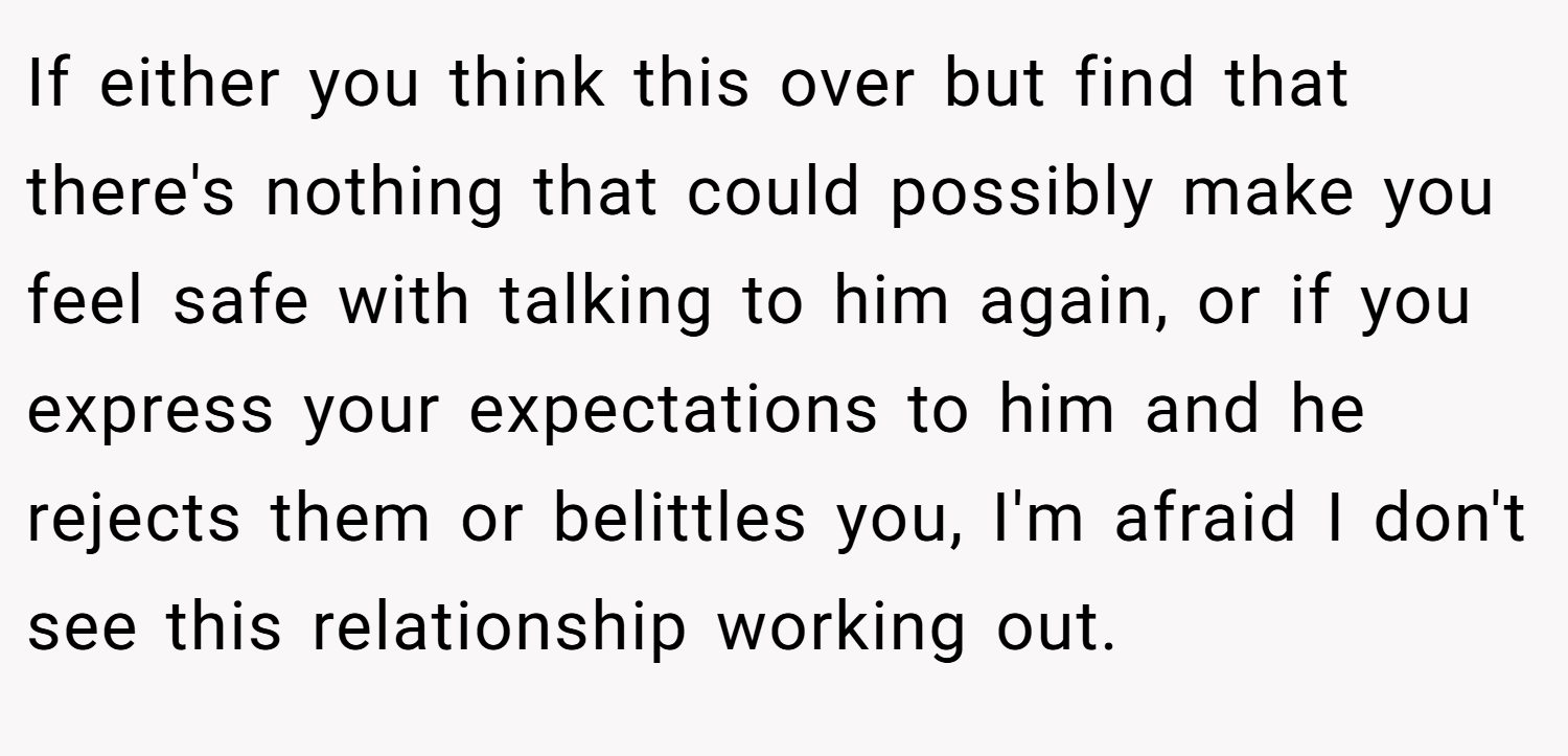 If either you think this over but find that there's nothing that could possibly make you feel safe with talking to him again, or if you express your expectations to him and he rejects them or belittles you, I'm afraid I don't see this relationship working out.