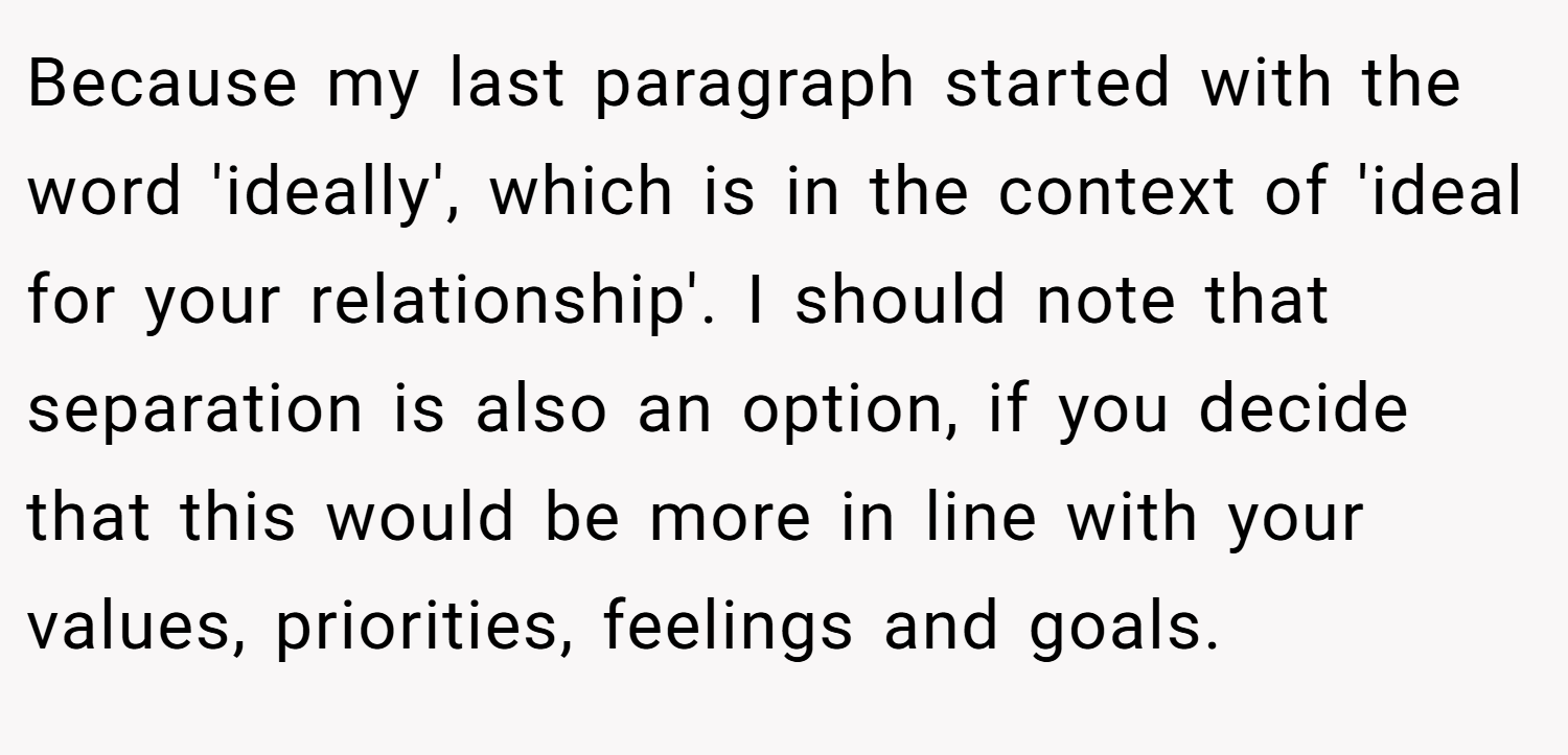 Because my last paragraph started with the word 'ideally', which is in the context of 'ideal for your relationship'. I should note that separation is also an option, if you decide that this would be more in line with your values, priorities, feelings and goals.