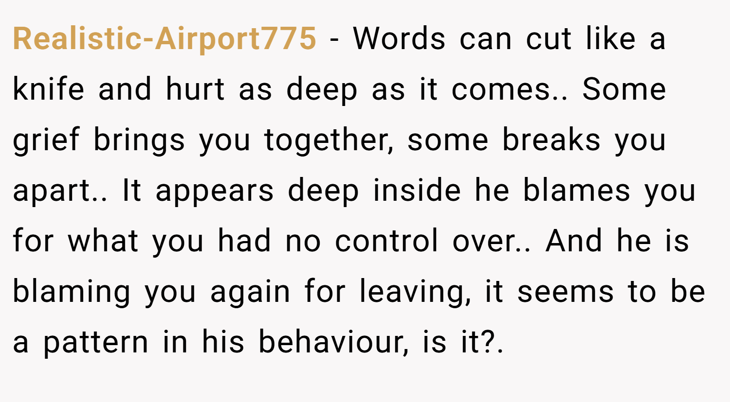 Realistic-Airport775 − Words can cut like a knife and hurt as deep as it comes.. Some grief brings you together, some breaks you apart.. It appears deep inside he blames you for what you had no control over.. And he is blaming you again for leaving, it seems to be a pattern in his behaviour, is it?.