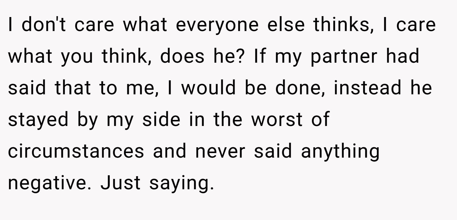 I don't care what everyone else thinks, I care what you think, does he? If my partner had said that to me, I would be done, instead he stayed by my side in the worst of circumstances and never said anything negative. Just saying.