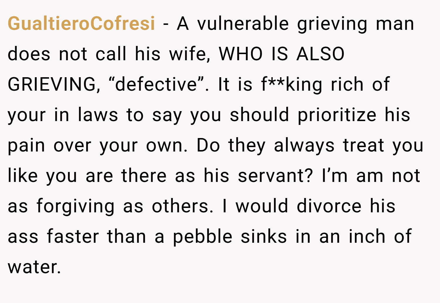 GualtieroCofresi − A vulnerable grieving man does not call his wife, WHO IS ALSO GRIEVING, “defective”. It is f**king rich of your in laws to say you should prioritize his pain over your own. Do they always treat you like you are there as his servant? I’m am not as forgiving as others. I would divorce his ass faster than a pebble sinks in an inch of water.