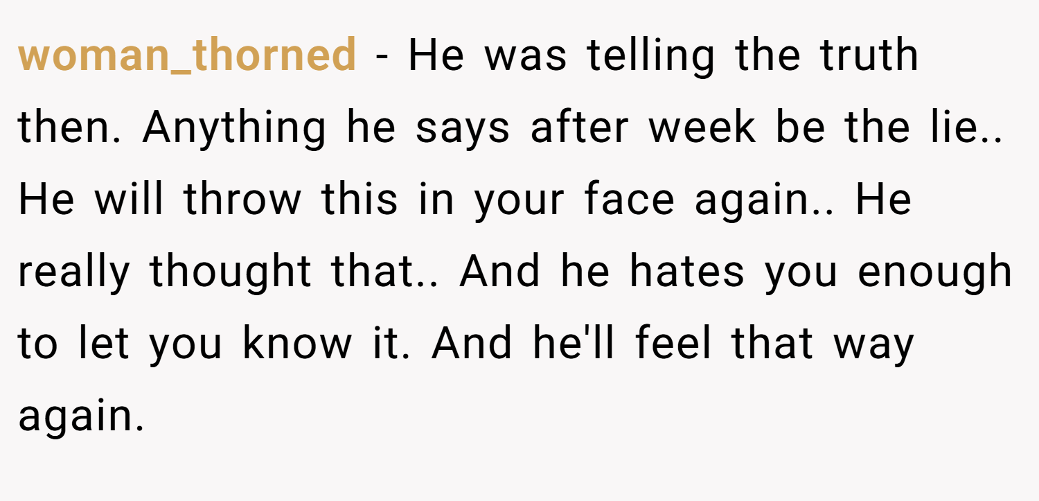 woman_thorned − He was telling the truth then. Anything he says after week be the lie.. He will throw this in your face again.. He really thought that.. And he hates you enough to let you know it. And he'll feel that way again.