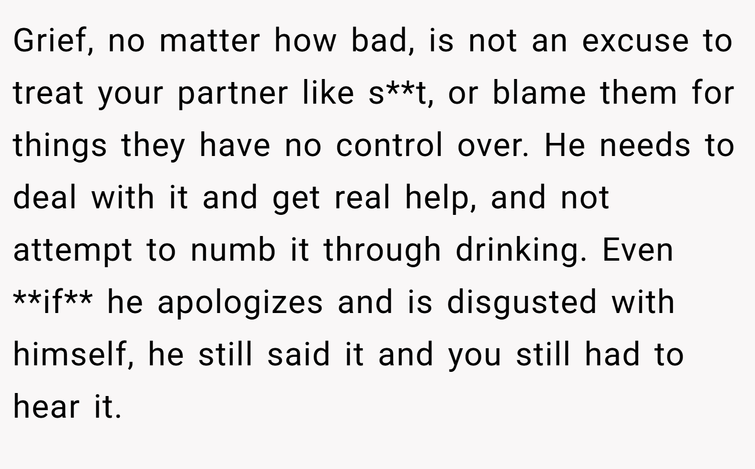 Grief, no matter how bad, is not an excuse to treat your partner like s**t, or blame them for things they have no control over. He needs to deal with it and get real help, and not attempt to numb it through drinking. Even **if** he apologizes and is disgusted with himself, he still said it and you still had to hear it.
