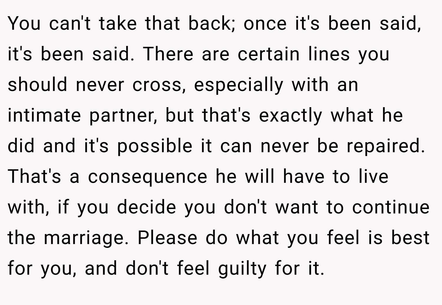You can't take that back; once it's been said, it's been said. There are certain lines you should never cross, especially with an intimate partner, but that's exactly what he did and it's possible it can never be repaired. That's a consequence he will have to live with, if you decide you don't want to continue the marriage. Please do what you feel is best for you, and don't feel guilty for it.