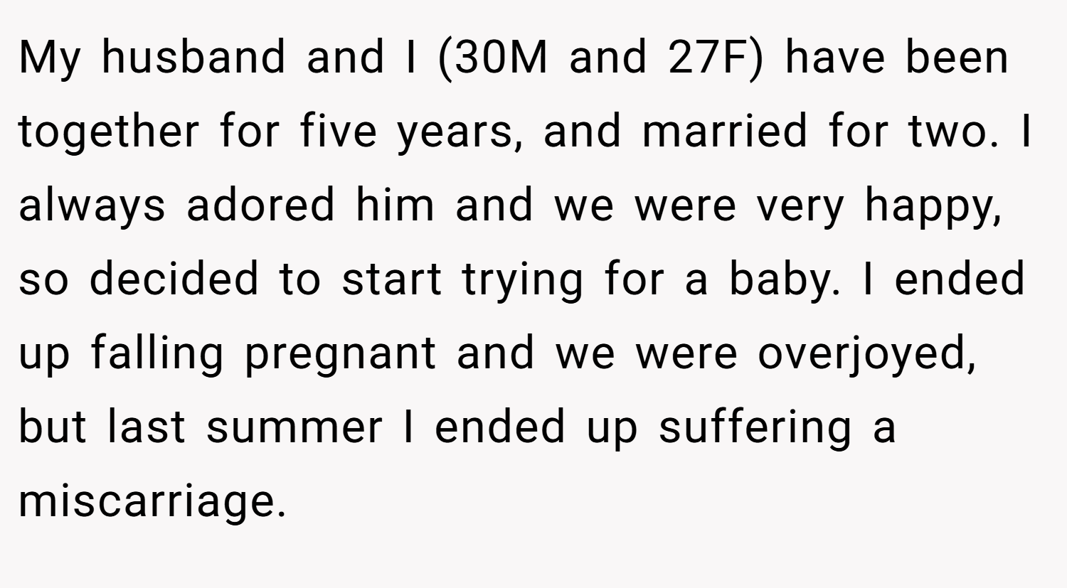 My husband and I (30M and 27F) have been together for five years, and married for two. I always adored him and we were very happy, so decided to start trying for a baby. I ended up falling pregnant and we were overjoyed, but last summer I ended up suffering a miscarriage.