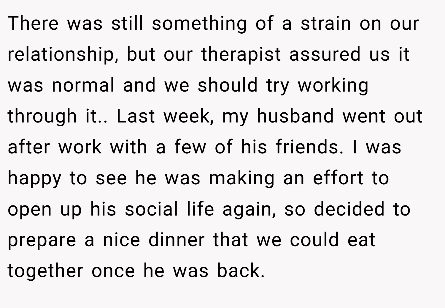 There was still something of a strain on our relationship, but our therapist assured us it was normal and we should try working through it.. Last week, my husband went out after work with a few of his friends. I was happy to see he was making an effort to open up his social life again, so decided to prepare a nice dinner that we could eat together once he was back.