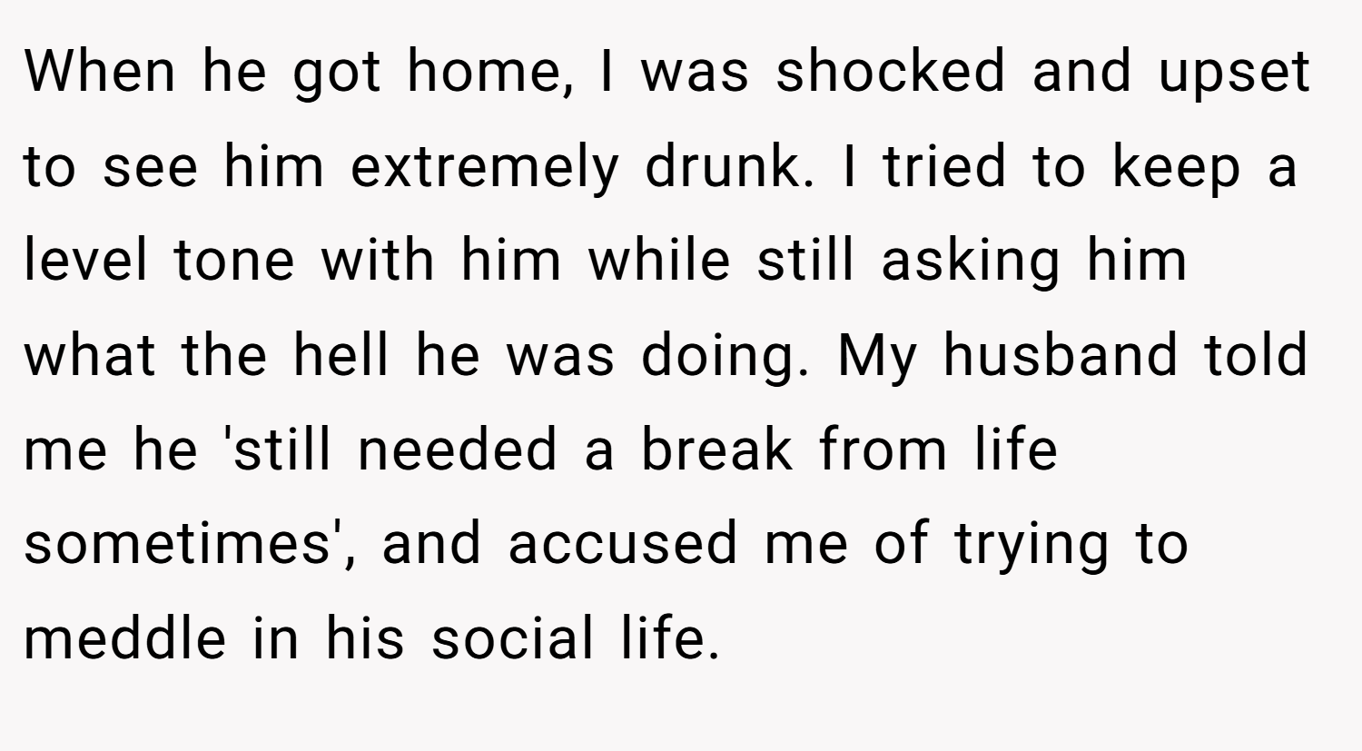 When he got home, I was shocked and upset to see him extremely drunk. I tried to keep a level tone with him while still asking him what the hell he was doing. My husband told me he 'still needed a break from life sometimes', and accused me of trying to meddle in his social life.