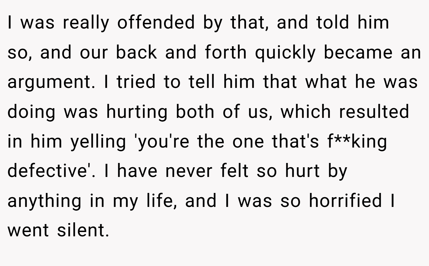 I was really offended by that, and told him so, and our back and forth quickly became an argument. I tried to tell him that what he was doing was hurting both of us, which resulted in him yelling 'you're the one that's f**king defective'. I have never felt so hurt by anything in my life, and I was so horrified I went silent.
