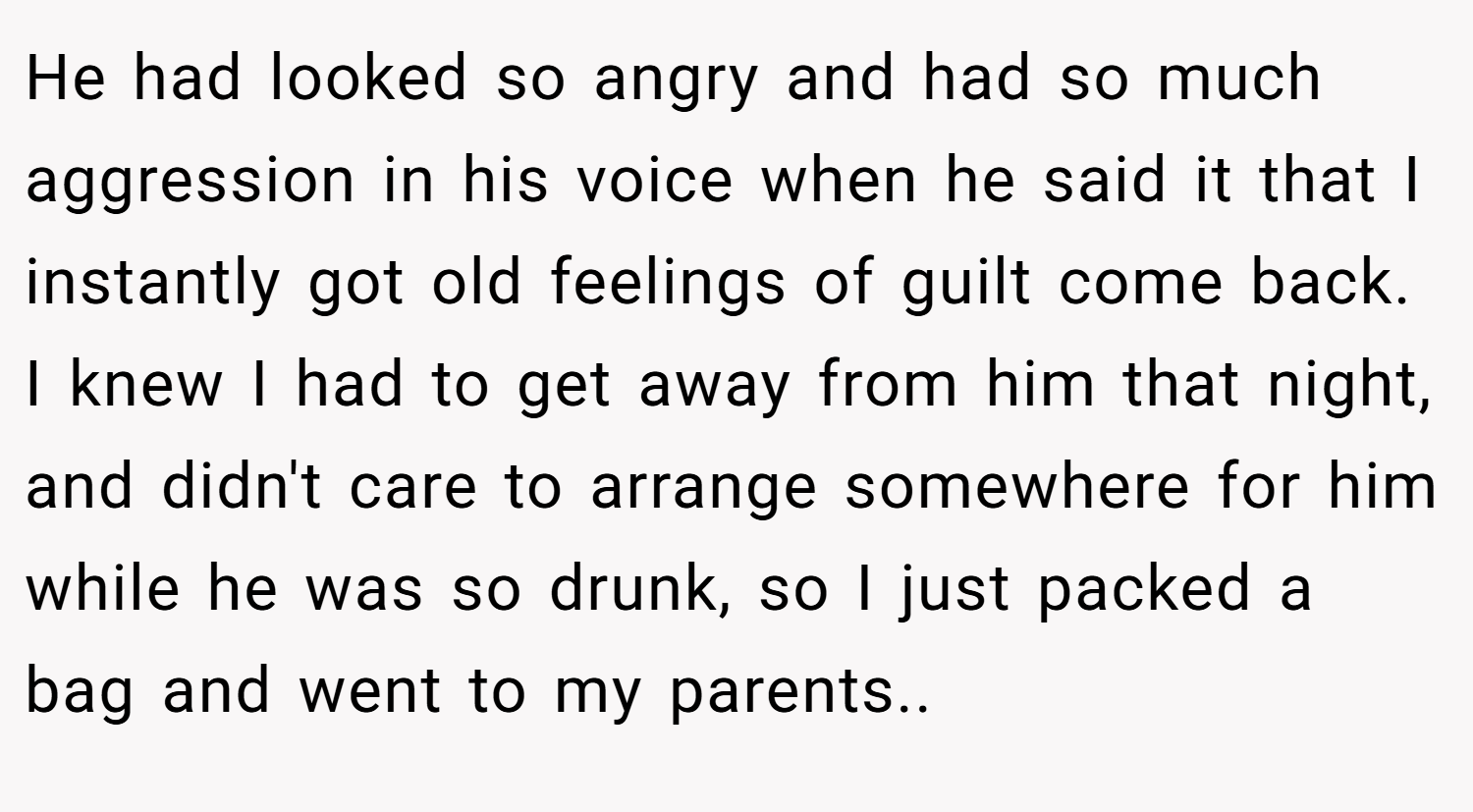 He had looked so angry and had so much aggression in his voice when he said it that I instantly got old feelings of guilt come back. I knew I had to get away from him that night, and didn't care to arrange somewhere for him while he was so drunk, so I just packed a bag and went to my parents..