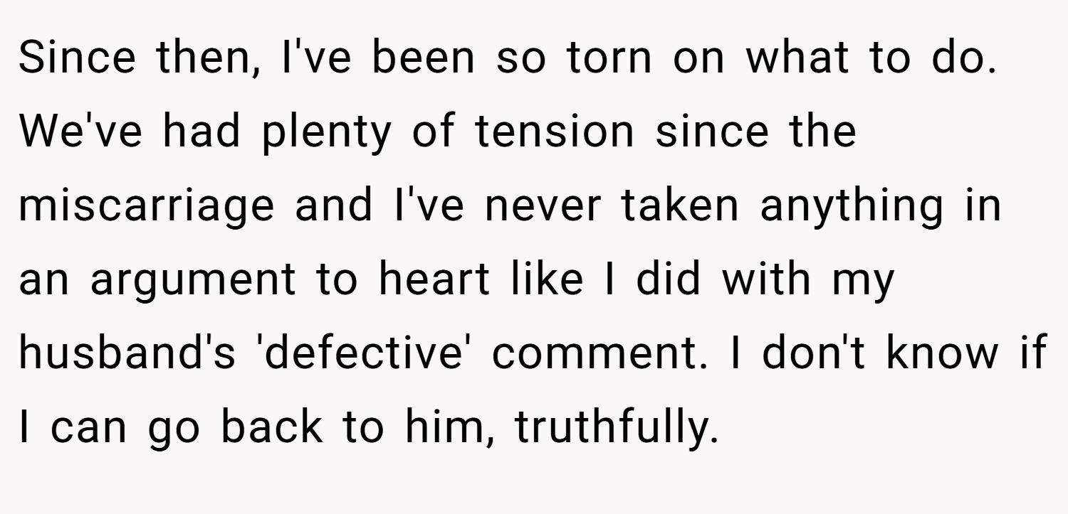 Since then, I've been so torn on what to do. We've had plenty of tension since the miscarriage and I've never taken anything in an argument to heart like I did with my husband's 'defective' comment. I don't know if I can go back to him, truthfully.
