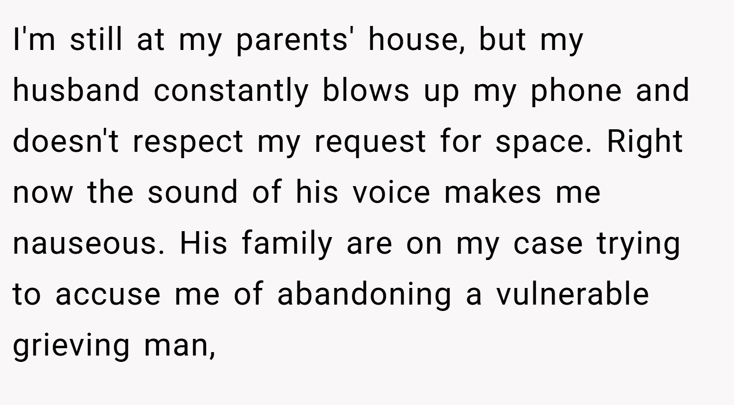 I'm still at my parents' house, but my husband constantly blows up my phone and doesn't respect my request for space. Right now the sound of his voice makes me nauseous. His family are on my case trying to accuse me of abandoning a vulnerable grieving man,