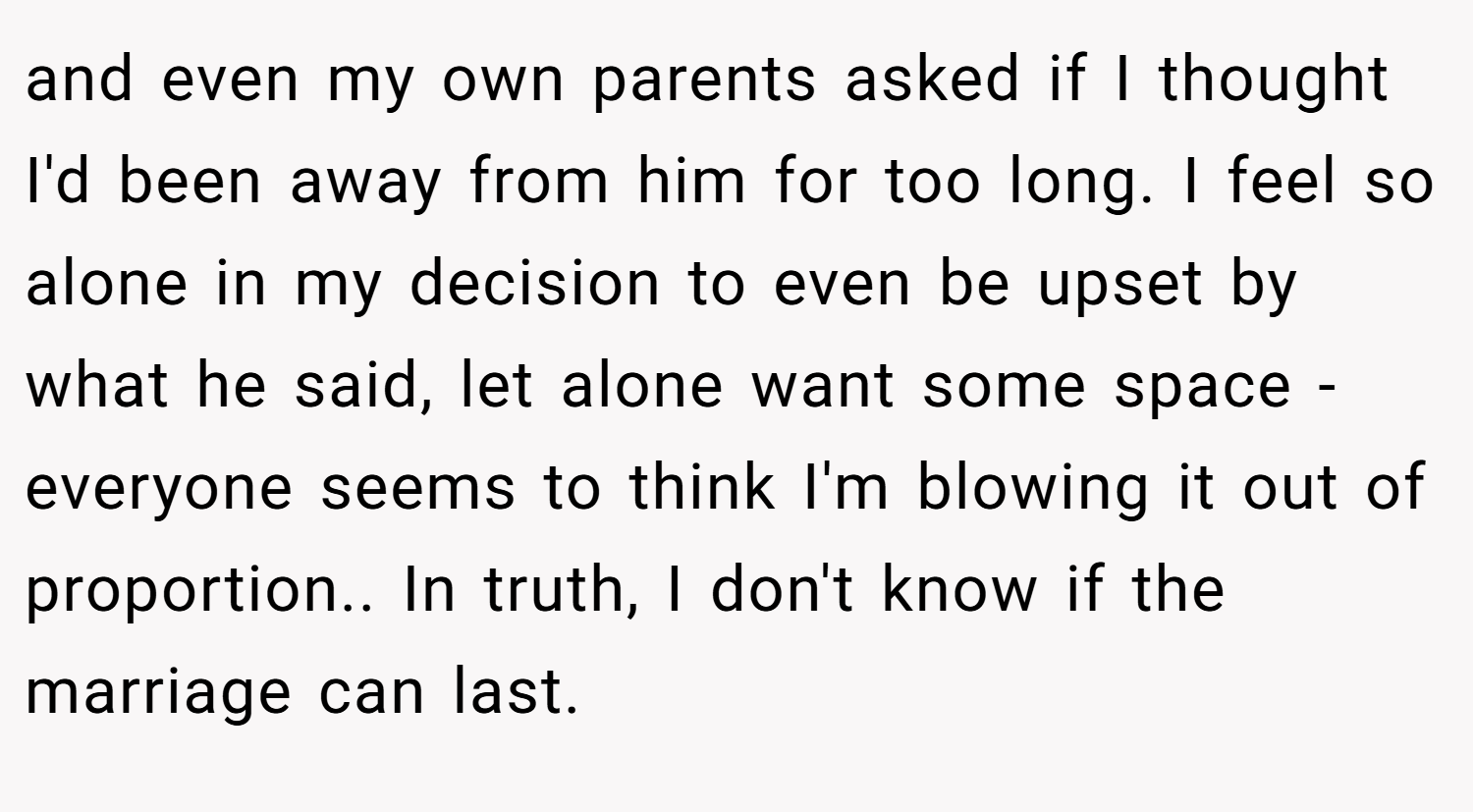 and even my own parents asked if I thought I'd been away from him for too long. I feel so alone in my decision to even be upset by what he said, let alone want some space - everyone seems to think I'm blowing it out of proportion.. In truth, I don't know if the marriage can last.