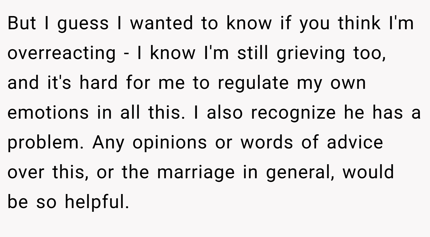 But I guess I wanted to know if you think I'm overreacting - I know I'm still grieving too, and it's hard for me to regulate my own emotions in all this. I also recognize he has a problem. Any opinions or words of advice over this, or the marriage in general, would be so helpful.