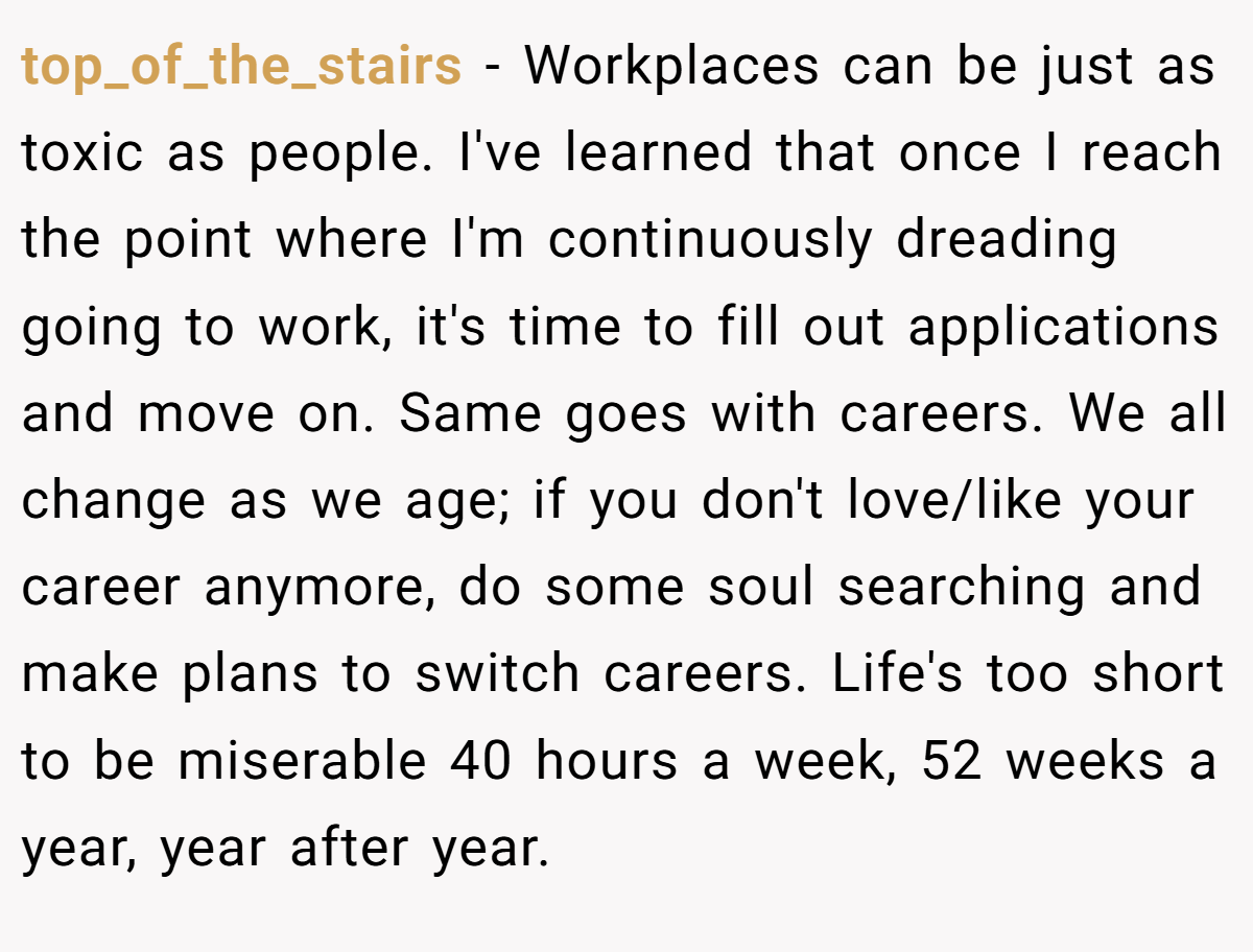 top_of_the_stairs − Workplaces can be just as toxic as people. I've learned that once I reach the point where I'm continuously dreading going to work, it's time to fill out applications and move on. Same goes with careers. We all change as we age; if you don't love/like your career anymore, do some soul searching and make plans to switch careers. Life's too short to be miserable 40 hours a week, 52 weeks a year, year after year.
