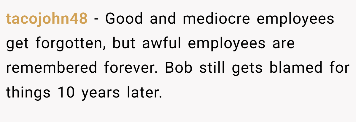 tacojohn48 − Good and mediocre employees get forgotten, but awful employees are remembered forever. Bob still gets blamed for things 10 years later.