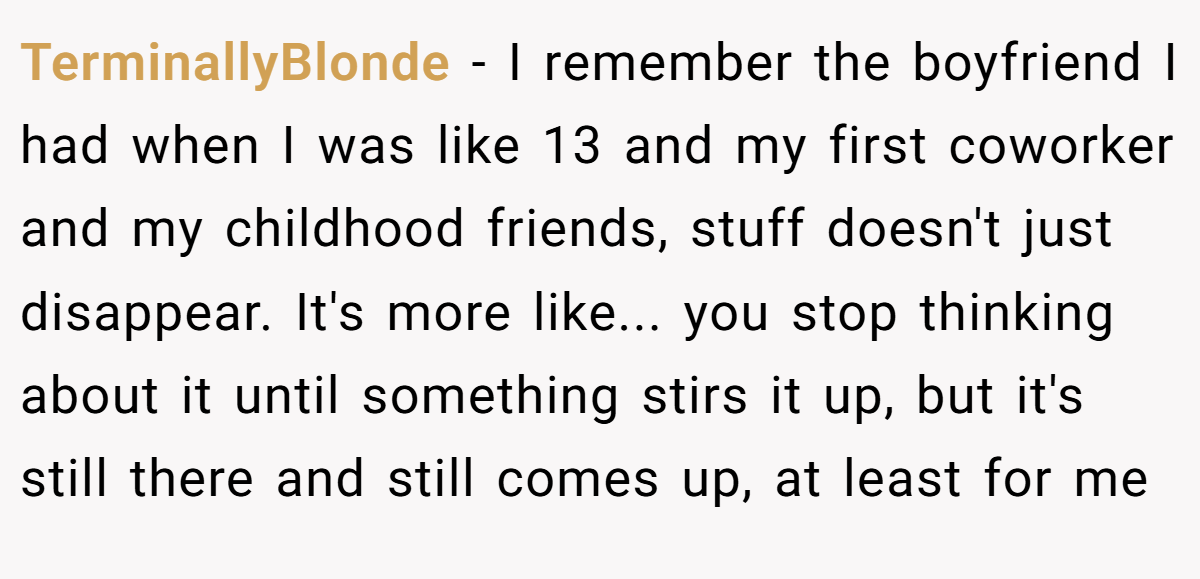 TerminallyBlonde − I remember the boyfriend I had when I was like 13 and my first coworker and my childhood friends, stuff doesn't just disappear. It's more like... you stop thinking about it until something stirs it up, but it's still there and still comes up, at least for me